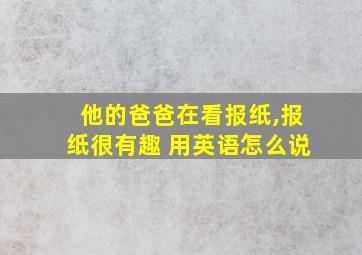 他的爸爸在看报纸,报纸很有趣 用英语怎么说